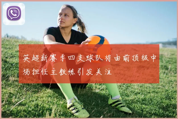 英超新赛季四支球队将由前顶级中场担任主教练引发关注