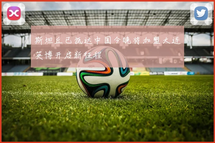 斯坦丘已抵达中国今晚将加盟大连英博开启新征程