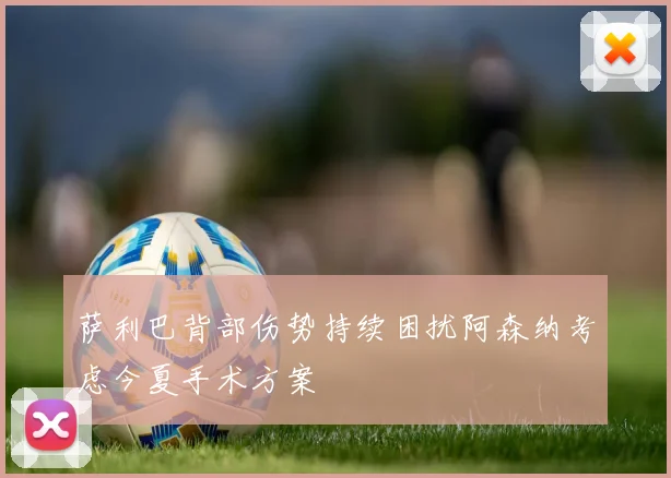 萨利巴背部伤势持续困扰阿森纳考虑今夏手术方案