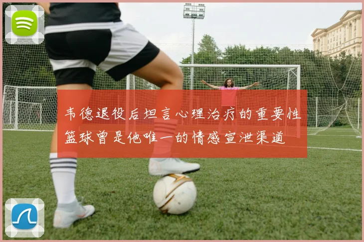 韦德退役后坦言心理治疗的重要性篮球曾是他唯一的情感宣泄渠道