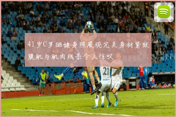 41岁C罗晒健身照展现完美身材紧致腹肌与肌肉线条令人惊叹