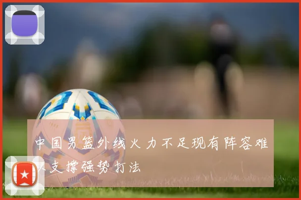 中国男篮外线火力不足现有阵容难以支撑强势打法