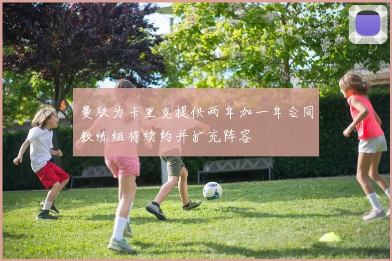 曼联为卡里克提供两年加一年合同教练组将续约并扩充阵容