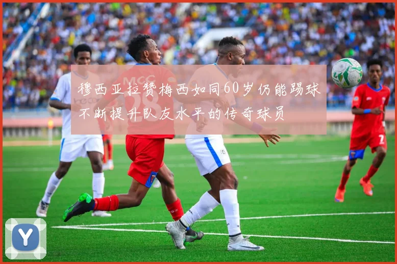 穆西亚拉赞梅西如同60岁仍能踢球不断提升队友水平的传奇球员