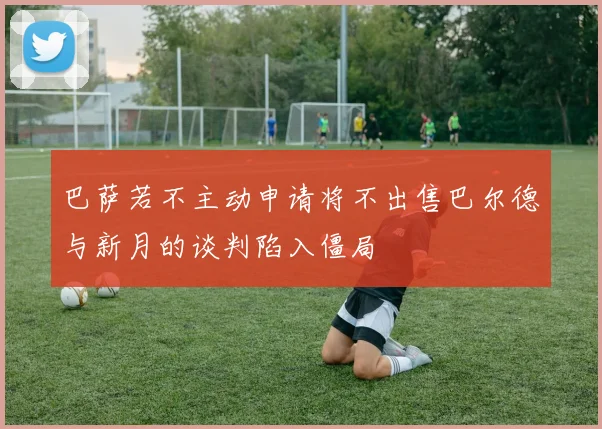 巴萨若不主动申请将不出售巴尔德与新月的谈判陷入僵局