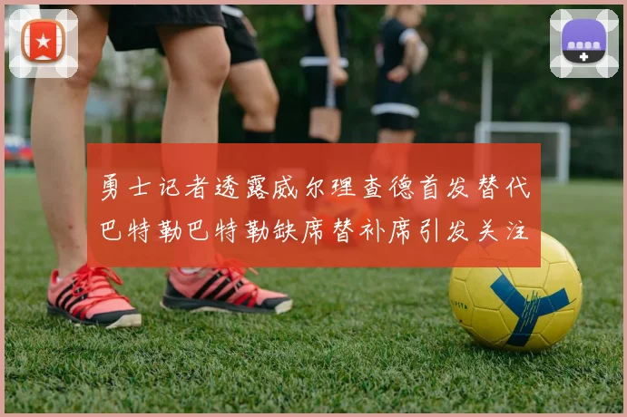 勇士记者透露威尔理查德首发替代巴特勒巴特勒缺席替补席引发关注