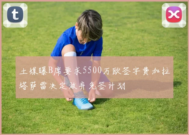 土媒曝B席要求5500万欧签字费加拉塔萨雷决定放弃免签计划