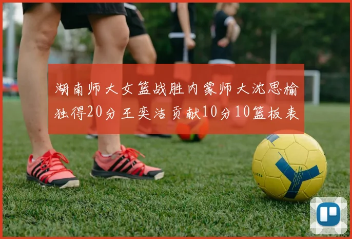 湖南师大女篮战胜内蒙师大沈思榆独得20分王奕洁贡献10分10篮板表现出色