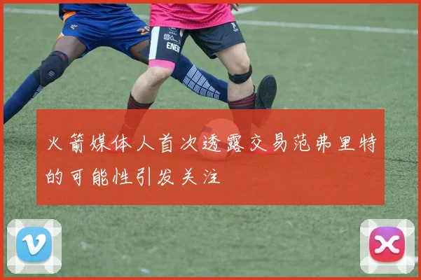 火箭媒体人首次透露交易范弗里特的可能性引发关注