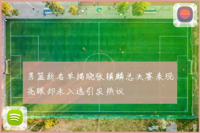 男篮新名单揭晓张镇麟总决赛表现亮眼却未入选引发热议