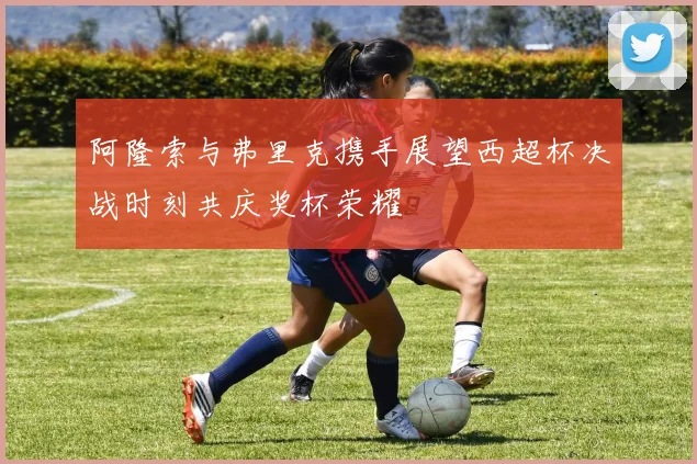 阿隆索与弗里克携手展望西超杯决战时刻共庆奖杯荣耀