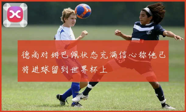 德尚对姆巴佩状态充满信心称他已将进球留到世界杯上