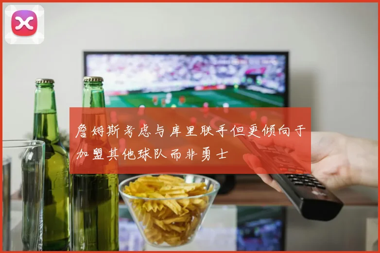 詹姆斯考虑与库里联手但更倾向于加盟其他球队而非勇士