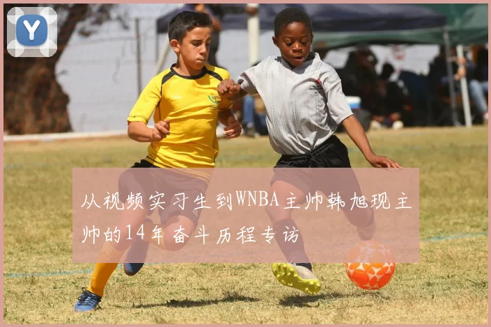 从视频实习生到WNBA主帅韩旭现主帅的14年奋斗历程专访