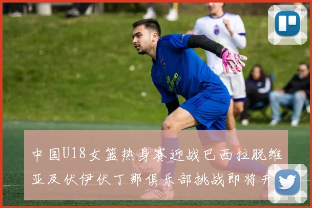中国U18女篮热身赛迎战巴西拉脱维亚及伏伊伏丁那俱乐部挑战即将开启
