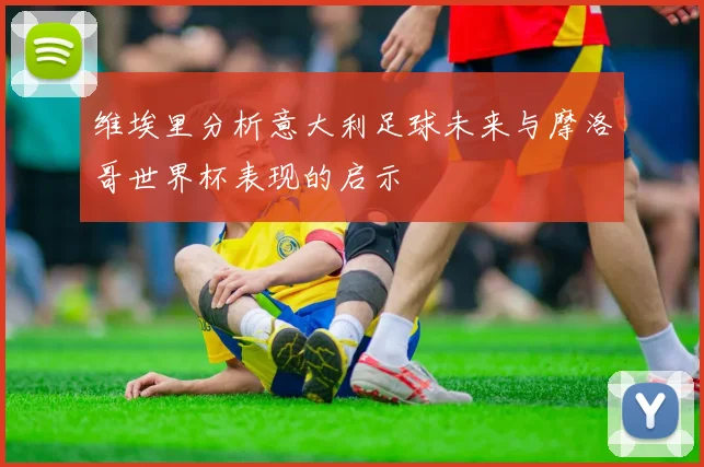 维埃里分析意大利足球未来与摩洛哥世界杯表现的启示