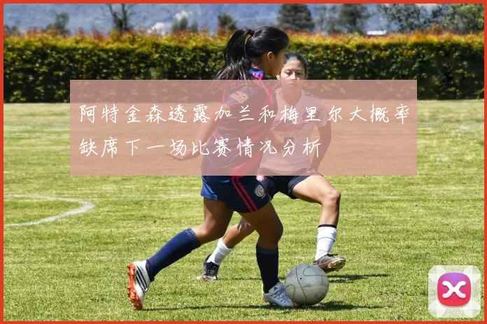 阿特金森透露加兰和梅里尔大概率缺席下一场比赛情况分析