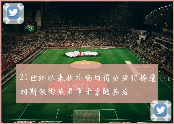 21世纪以来状元场均得分排行榜詹姆斯领衔浓眉华子紧随其后