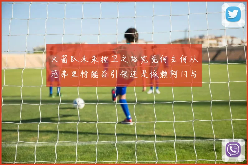 火箭队未来控卫之路究竟何去何从范弗里特能否引领还是依赖阿门与谢泼德