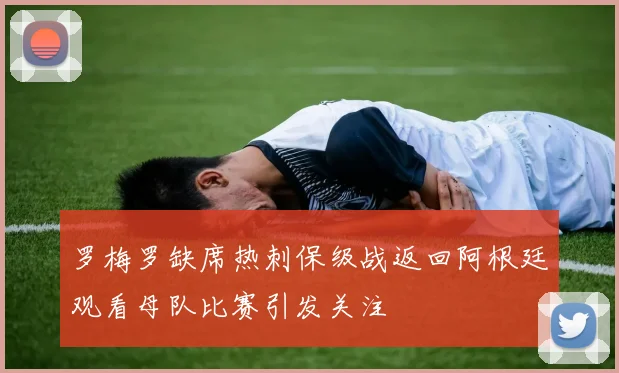 罗梅罗缺席热刺保级战返回阿根廷观看母队比赛引发关注