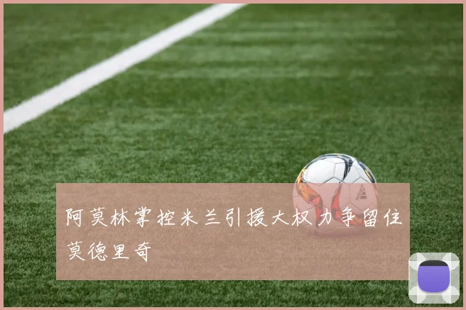 阿莫林掌控米兰引援大权力争留住莫德里奇