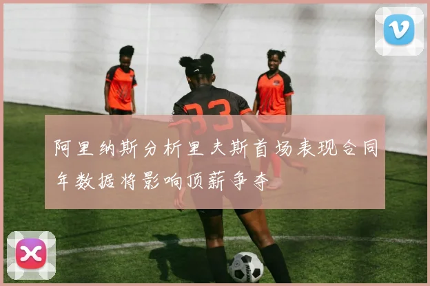 阿里纳斯分析里夫斯首场表现合同年数据将影响顶薪争夺